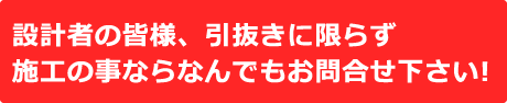 設計者の皆様、引抜きに限らず施工の事ならなんでもお問合せ下さい！